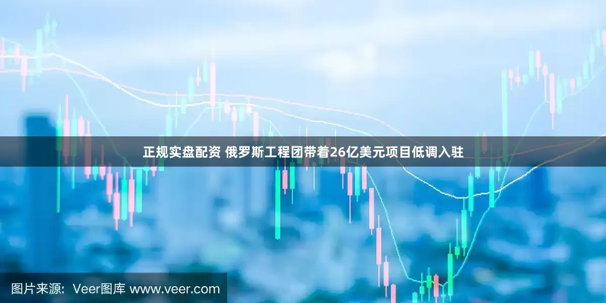 正规实盘配资 俄罗斯工程团带着26亿美元项目低调入驻