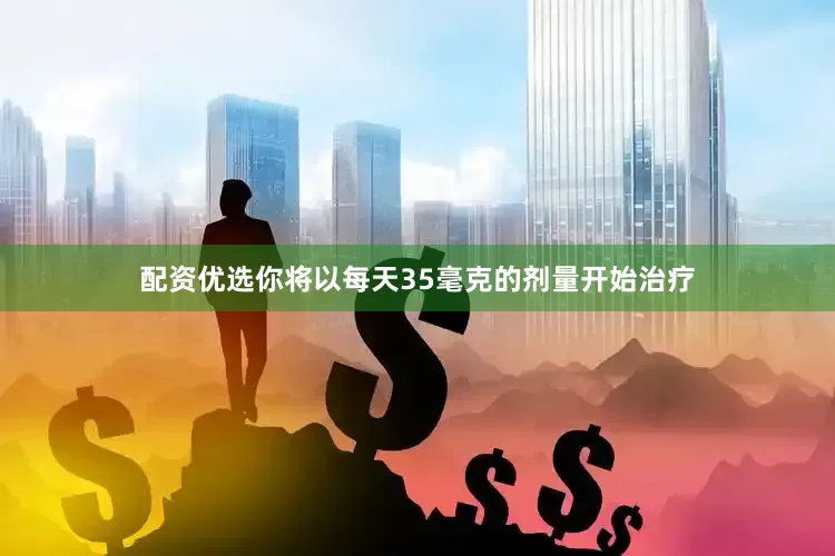 配资优选你将以每天35毫克的剂量开始治疗